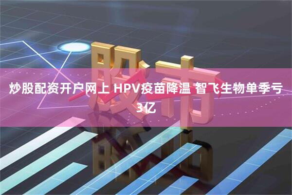 炒股配资开户网上 HPV疫苗降温 智飞生物单季亏3亿