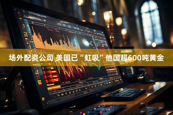 场外配资公司 美国已“虹吸”他国超600吨黄金
