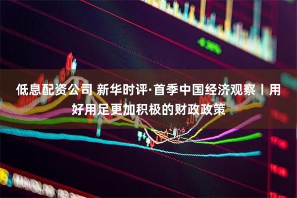 低息配资公司 新华时评·首季中国经济观察丨用好用足更加积极的财政政策