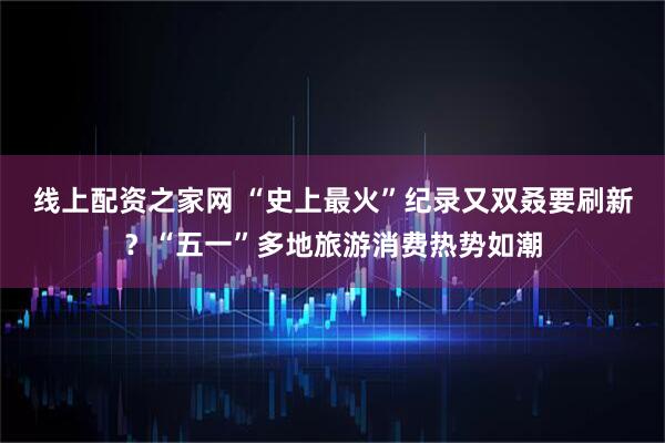 线上配资之家网 “史上最火”纪录又双叒要刷新？“五一”多地旅游消费热势如潮