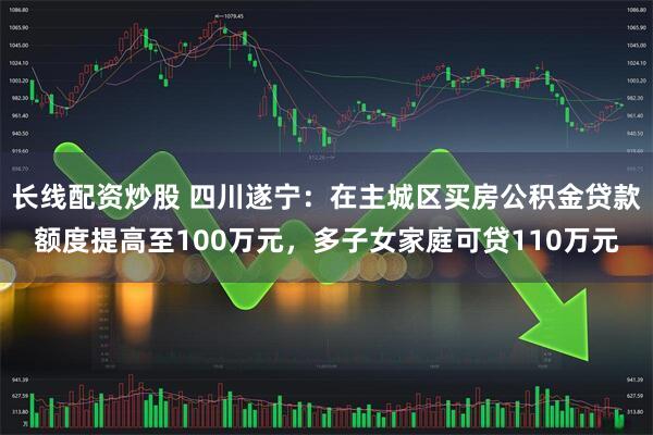 长线配资炒股 四川遂宁：在主城区买房公积金贷款额度提高至100万元，多子女家庭可贷110万元