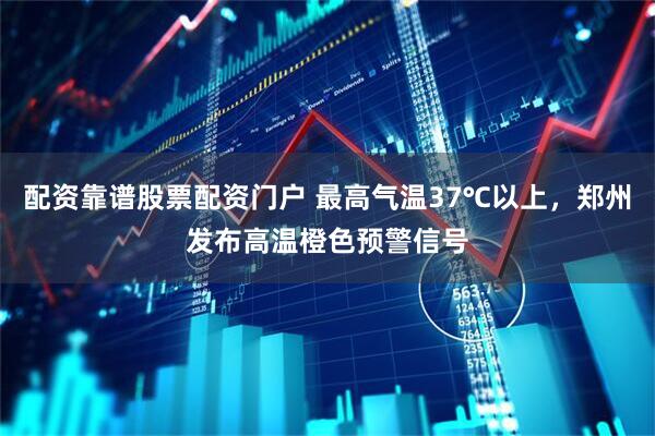 配资靠谱股票配资门户 最高气温37℃以上，郑州发布高温橙色预警信号