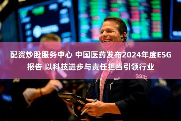 配资炒股服务中心 中国医药发布2024年度ESG报告 以科技进步与责任担当引领行业