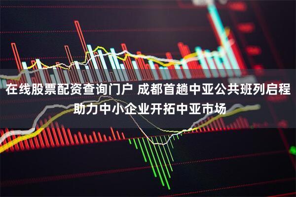 在线股票配资查询门户 成都首趟中亚公共班列启程 助力中小企业开拓中亚市场