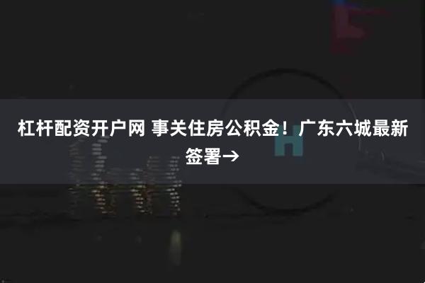 杠杆配资开户网 事关住房公积金！广东六城最新签署→