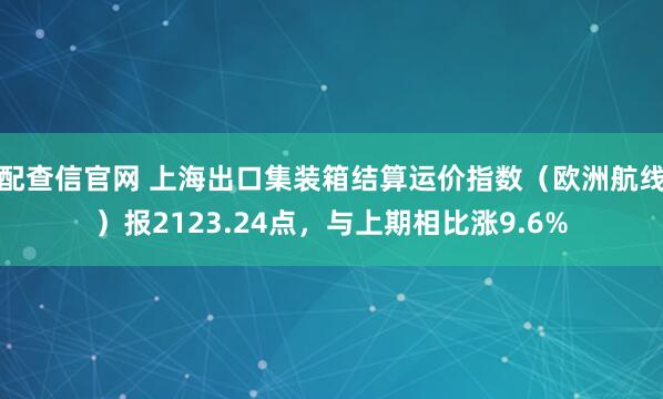 配查信官网 上海出口集装箱结算运价指数（欧洲航线）报2123.24点，与上期相比涨9.6%