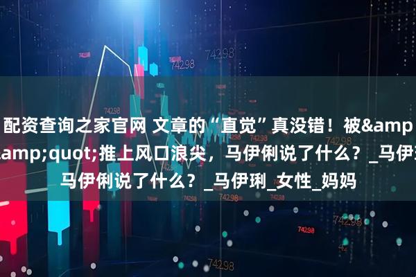 配资查询之家官网 文章的“直觉”真没错！被&quot;雌竞&quot;推上风口浪尖，马伊俐说了什么？_马伊琍_女性_妈妈
