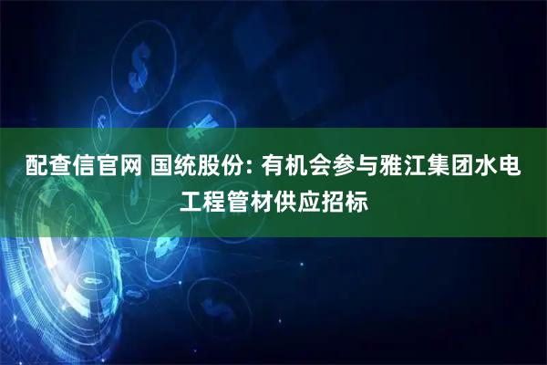 配查信官网 国统股份: 有机会参与雅江集团水电工程管材供应招标