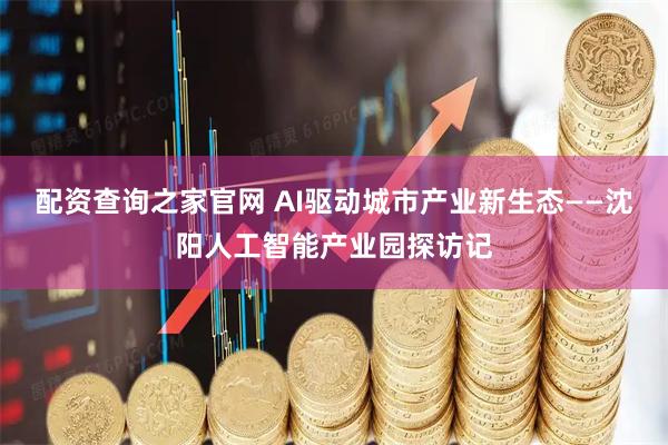 配资查询之家官网 AI驱动城市产业新生态——沈阳人工智能产业园探访记