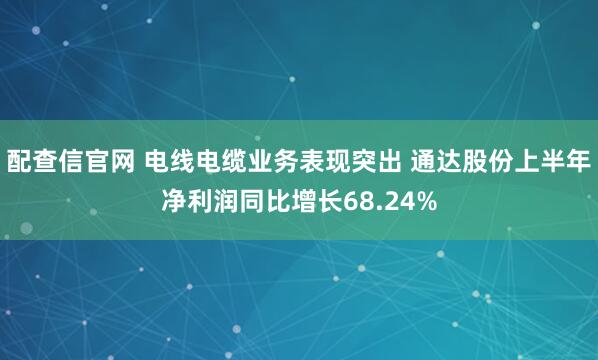 配查信官网 电线电缆业务表现突出 通达股份上半年净利润同比增长68.24%