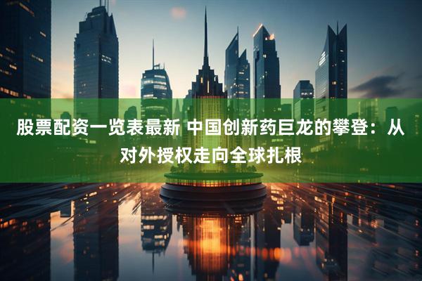 股票配资一览表最新 中国创新药巨龙的攀登：从对外授权走向全球扎根