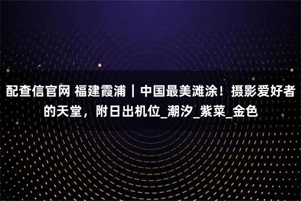 配查信官网 福建霞浦｜中国最美滩涂！摄影爱好者的天堂，附日出机位_潮汐_紫菜_金色