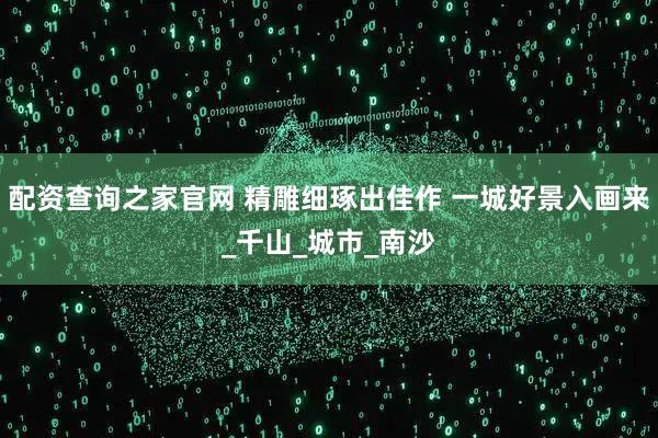 配资查询之家官网 精雕细琢出佳作 一城好景入画来_千山_城市_南沙
