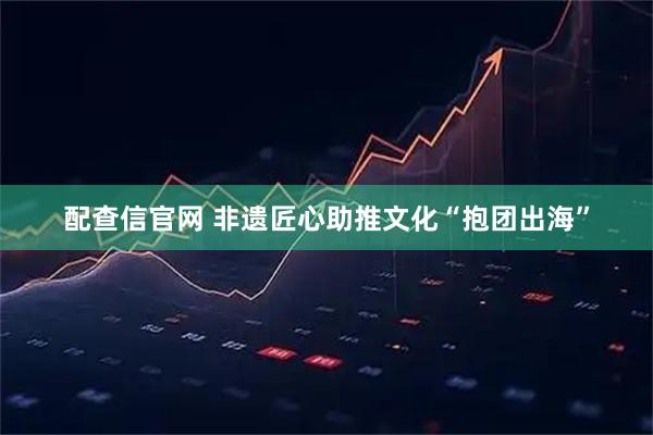 配查信官网 非遗匠心助推文化“抱团出海”