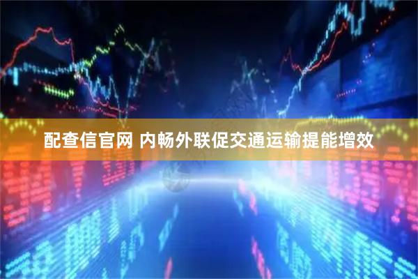 配查信官网 内畅外联促交通运输提能增效