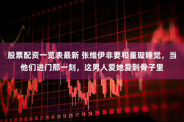 股票配资一览表最新 张维伊非要和董璇睡觉，当他们进门那一刻，这男人爱她爱到骨子里