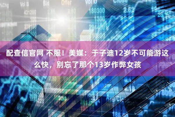 配查信官网 不服！美媒：于子迪12岁不可能游这么快，别忘了那个13岁作弊女孩
