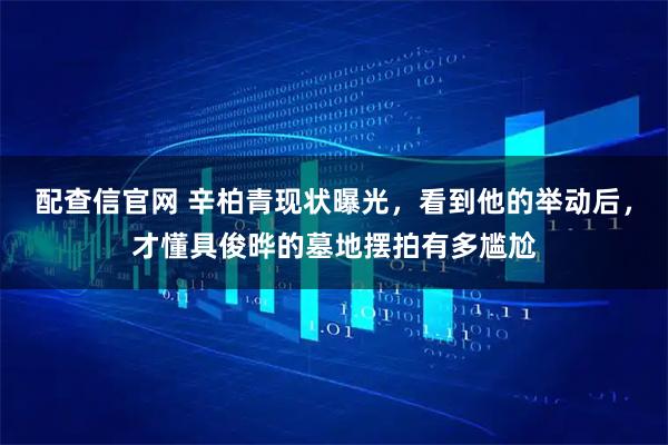 配查信官网 辛柏青现状曝光，看到他的举动后，才懂具俊晔的墓地摆拍有多尴尬