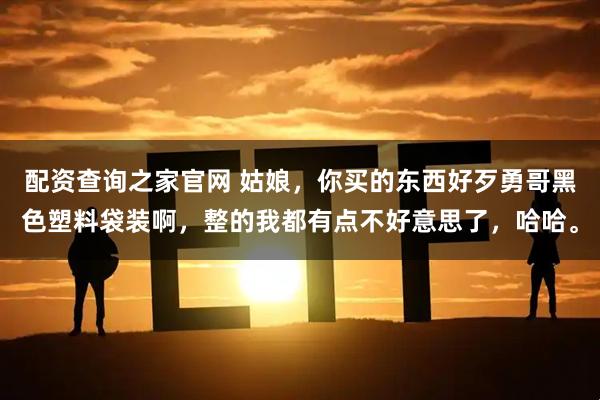 配资查询之家官网 姑娘,你买的东西好歹勇哥黑色塑料袋装啊,整的我都有点不好意思了,哈哈。