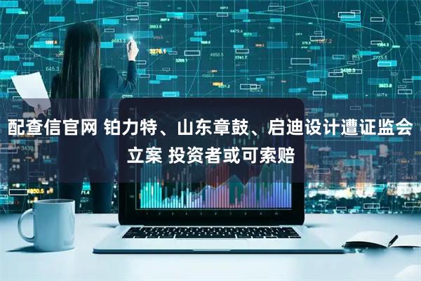 配查信官网 铂力特、山东章鼓、启迪设计遭证监会立案 投资者或可索赔