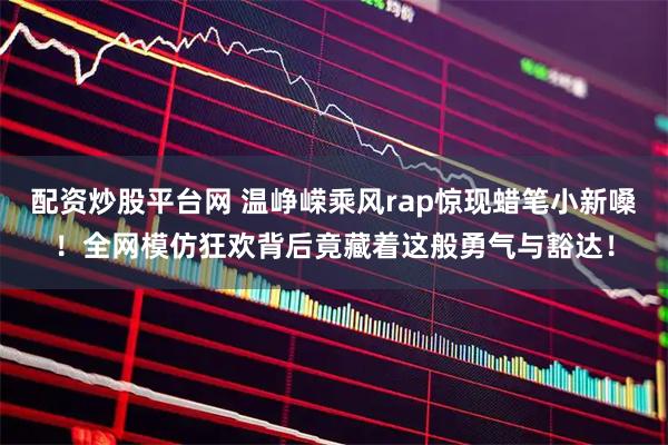 配资炒股平台网 温峥嵘乘风rap惊现蜡笔小新嗓！全网模仿狂欢背后竟藏着这般勇气与豁达！