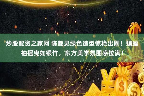 炒股配资之家网 陈都灵绿色造型惊艳出圈！蝙蝠袖摇曳如银竹，东方美学氛围感拉满！
