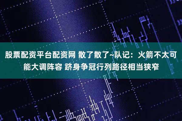 股票配资平台配资网 散了散了~队记：火箭不太可能大调阵容 跻身争冠行列路径相当狭窄