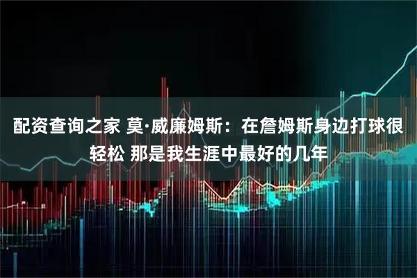 配资查询之家 莫·威廉姆斯：在詹姆斯身边打球很轻松 那是我生涯中最好的几年