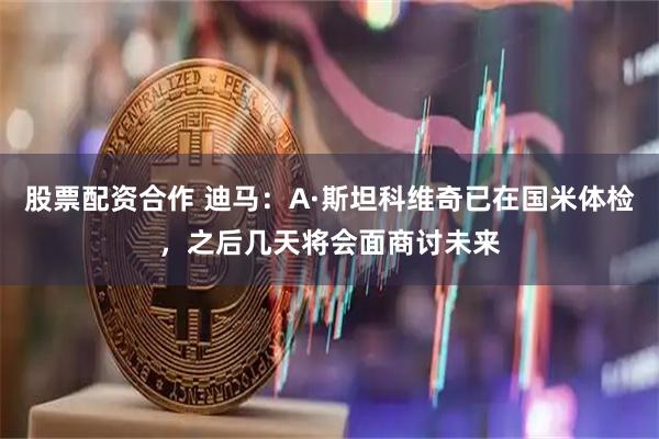 股票配资合作 迪马：A·斯坦科维奇已在国米体检，之后几天将会面商讨未来
