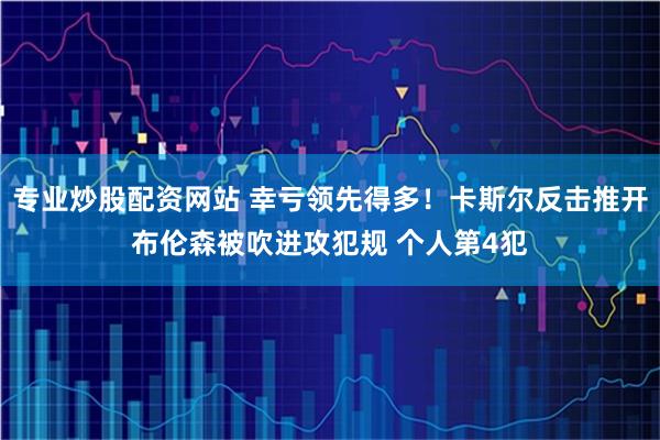 专业炒股配资网站 幸亏领先得多！卡斯尔反击推开布伦森被吹进攻犯规 个人第4犯