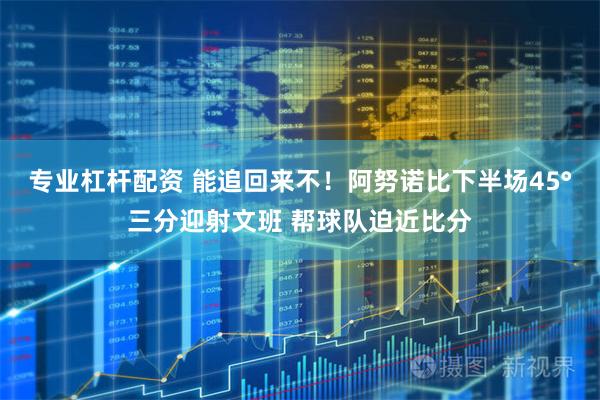 专业杠杆配资 能追回来不！阿努诺比下半场45°三分迎射文班 帮球队迫近比分