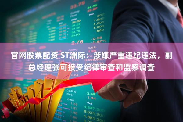 官网股票配资 ST洲际：涉嫌严重违纪违法，副总经理张可接受纪律审查和监察调查
