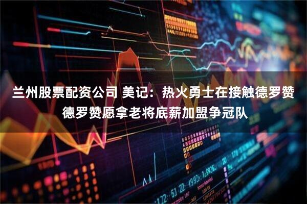 兰州股票配资公司 美记：热火勇士在接触德罗赞 德罗赞愿拿老将底薪加盟争冠队