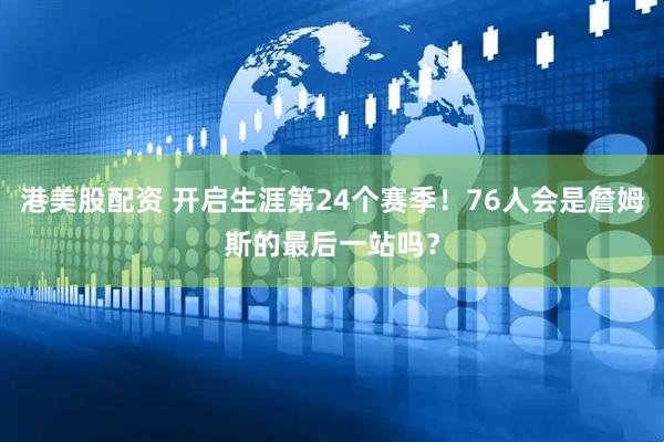 港美股配资 开启生涯第24个赛季！76人会是詹姆斯的最后一站吗？