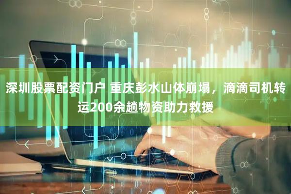 深圳股票配资门户 重庆彭水山体崩塌，滴滴司机转运200余趟物资助力救援
