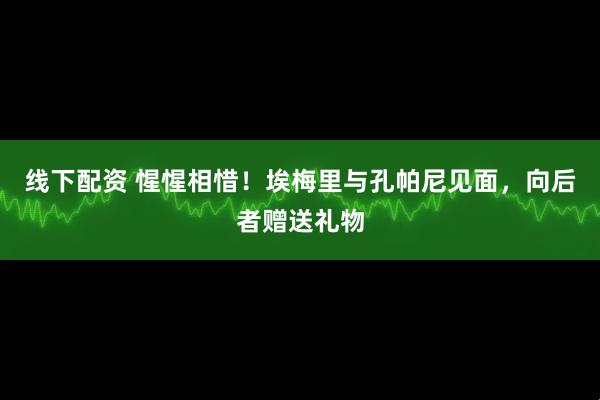 线下配资 惺惺相惜！埃梅里与孔帕尼见面，向后者赠送礼物