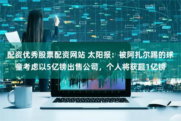 配资优秀股票配资网站 太阳报：被阿扎尔踢的球童考虑以5亿镑出售公司，个人将获超1亿镑