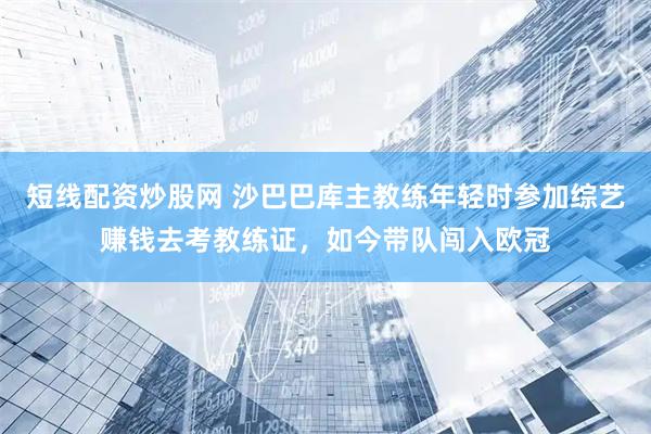 短线配资炒股网 沙巴巴库主教练年轻时参加综艺赚钱去考教练证，如今带队闯入欧冠