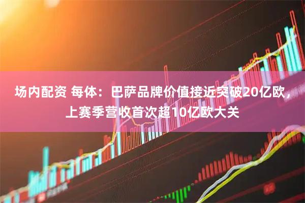 场内配资 每体：巴萨品牌价值接近突破20亿欧，上赛季营收首次超10亿欧大关