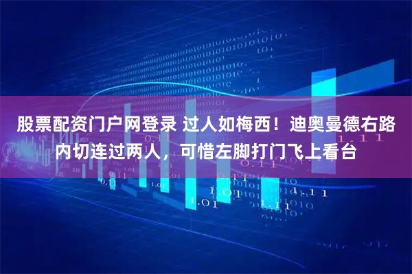 股票配资门户网登录 过人如梅西！迪奥曼德右路内切连过两人，可惜左脚打门飞上看台