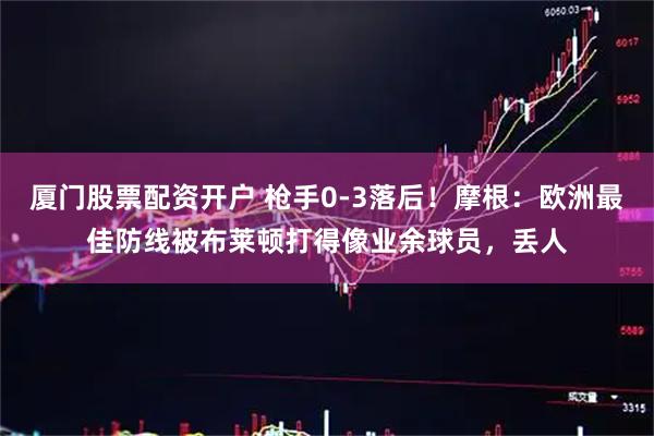 厦门股票配资开户 枪手0-3落后！摩根：欧洲最佳防线被布莱顿打得像业余球员，丢人