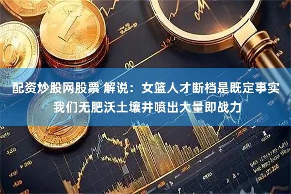 配资炒股网股票 解说:女篮人才断档是既定事实 我们无肥沃土壤井喷出大量即战力